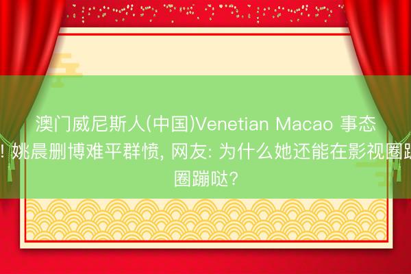 澳门威尼斯人(中国)Venetian Macao 事态升级! 姚晨删博难平群愤， 网友: 为什么她还能在影视圈蹦哒?
