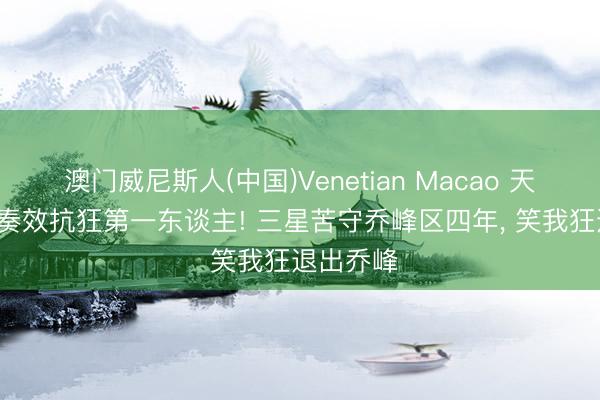 澳门威尼斯人(中国)Venetian Macao 天龙八部: 奏效抗狂第一东谈主! 三星苦守乔峰区四年， 笑我狂退出乔峰