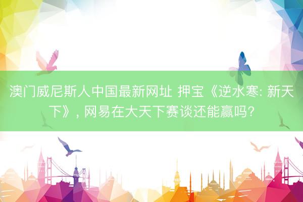 澳门威尼斯人中国最新网址 押宝《逆水寒: 新天下》， 网易在大天下赛谈还能赢吗?