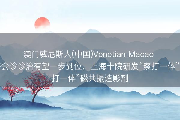 澳门威尼斯人(中国)Venetian Macao 药物性肝损害会诊诊治有望一步到位，上海十院研发“察打一体”磁共振造影剂