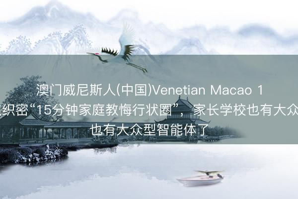 澳门威尼斯人(中国)Venetian Macao 100个学习点织密“15分钟家庭教悔行状圈”,家长学校也有大众型智能体了