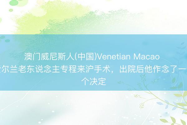 澳门威尼斯人(中国)Venetian Macao 八旬爱尔兰老东说念主专程来沪手术,出院后他作念了一个决定