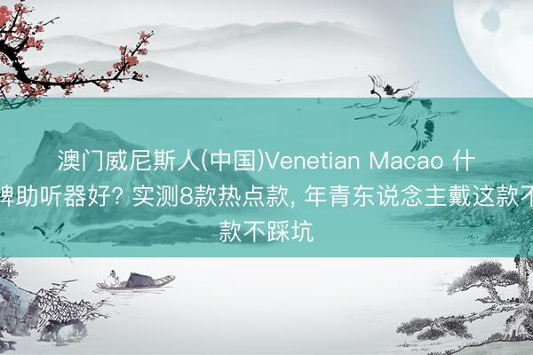 澳门威尼斯人(中国)Venetian Macao 什么品牌助听器好? 实测8款热点款, 年青东说念主戴这款不踩坑