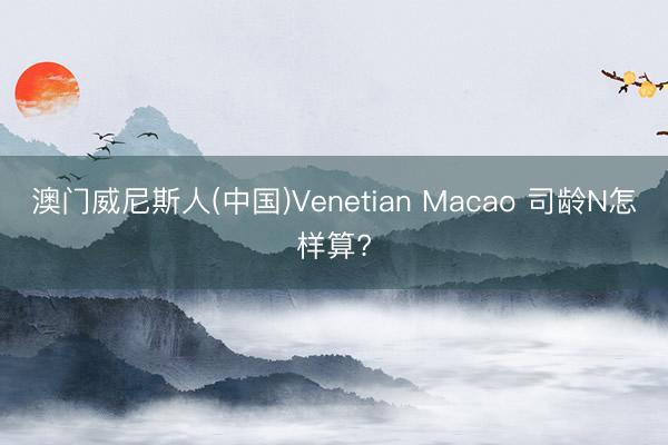 澳门威尼斯人(中国)Venetian Macao 司龄N怎样算?