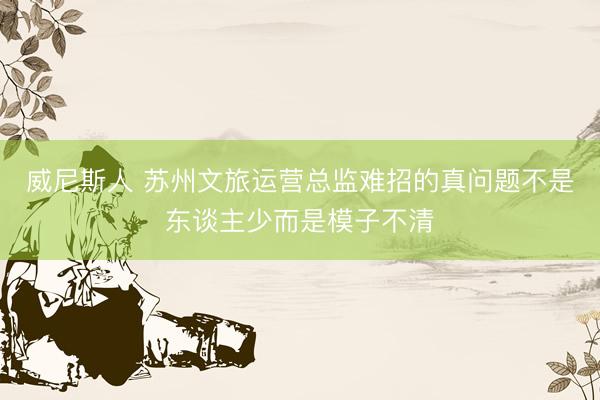 威尼斯人 苏州文旅运营总监难招的真问题不是东谈主少而是模子不清