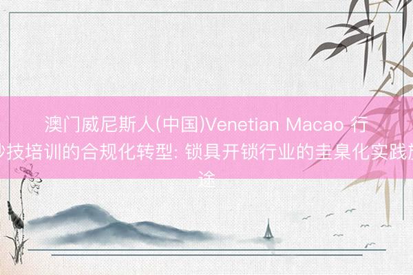 澳门威尼斯人(中国)Venetian Macao 行状妙技培训的合规化转型: 锁具开锁行业的圭臬化实践旅途