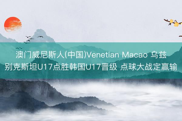 澳门威尼斯人(中国)Venetian Macao 乌兹别克斯坦U17点胜韩国U17晋级 点球大战定赢输