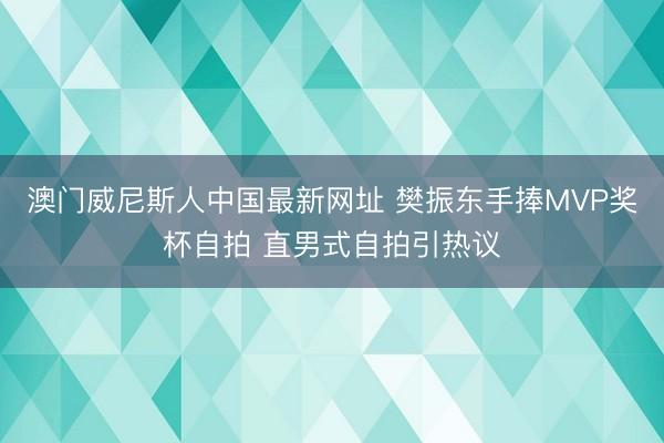 澳门威尼斯人中国最新网址 樊振东手捧MVP奖杯自拍 直男式自拍引热议