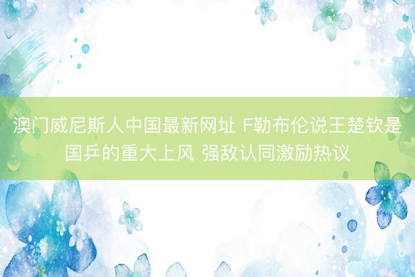 澳门威尼斯人中国最新网址 F勒布伦说王楚钦是国乒的重大上风 强敌认同激励热议