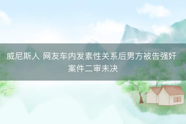 威尼斯人 网友车内发素性关系后男方被告强奸 案件二审未决