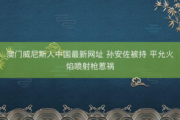 澳门威尼斯人中国最新网址 孙安佐被持 平允火焰喷射枪惹祸