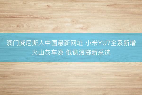 澳门威尼斯人中国最新网址 小米YU7全系新增火山灰车漆 低调浪掷新采选