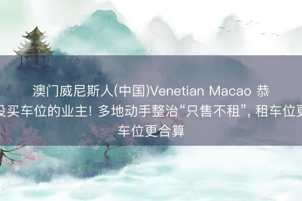 澳门威尼斯人(中国)Venetian Macao 恭喜还没买车位的业主! 多地动手整治“只售不租”， 租车位更合算