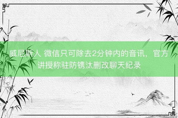 威尼斯人 微信只可除去2分钟内的音讯，官方讲授称驻防镌汰删改聊天纪录