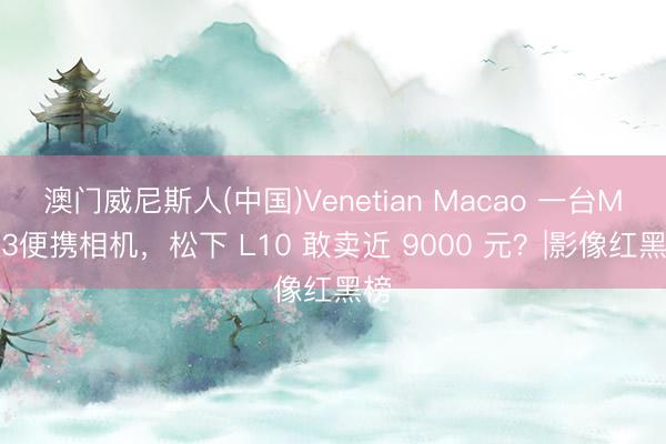 澳门威尼斯人(中国)Venetian Macao 一台M4/3便携相机，松下 L10 敢卖近 9000 元？|影像红黑榜