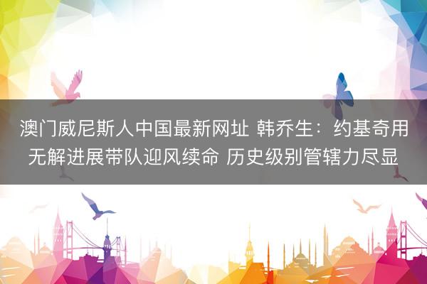 澳门威尼斯人中国最新网址 韩乔生：约基奇用无解进展带队迎风续命 历史级别管辖力尽显