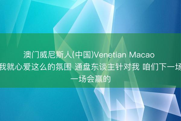 澳门威尼斯人(中国)Venetian Macao 麦丹:我就心爱这么的氛围 通盘东谈主针对我 咱们下一场会赢的