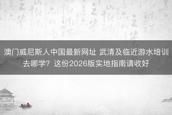 澳门威尼斯人中国最新网址 武清及临近游水培训去哪学？这份2026版实地指南请收好