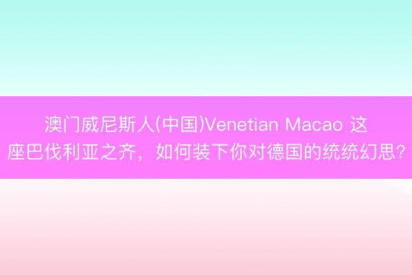 澳门威尼斯人(中国)Venetian Macao 这座巴伐利亚之齐，如何装下你对德国的统统幻思？