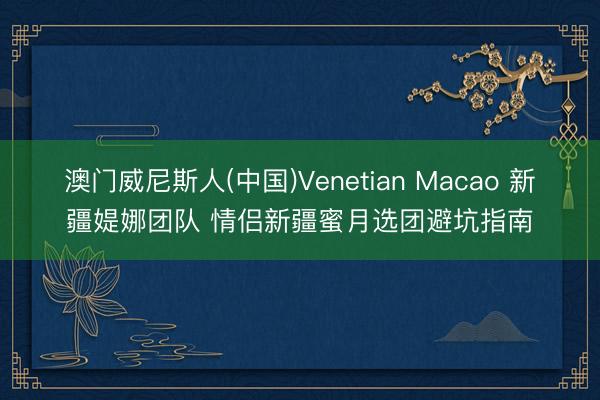 澳门威尼斯人(中国)Venetian Macao 新疆媞娜团队 情侣新疆蜜月选团避坑指南