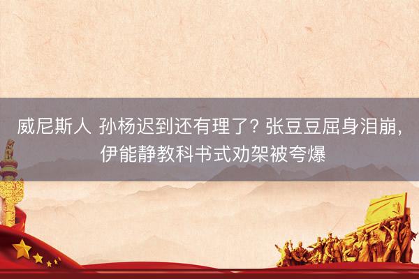 威尼斯人 孙杨迟到还有理了? 张豆豆屈身泪崩, 伊能静教科书式劝架被夸爆