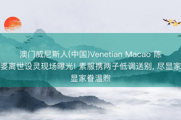 澳门威尼斯人(中国)Venetian Macao 陈慧琳婆婆离世设灵现场曝光! 素服携两子低调送别， 尽显家眷温煦
