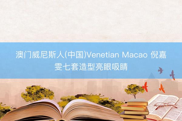 澳门威尼斯人(中国)Venetian Macao 倪嘉雯七套造型亮眼吸睛