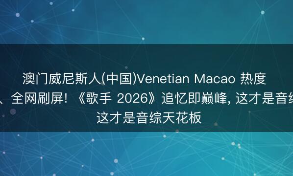 澳门威尼斯人(中国)Venetian Macao 热度 1.07 亿、全网刷屏! 《歌手 2026》追忆即巅峰, 这才是音综天花板