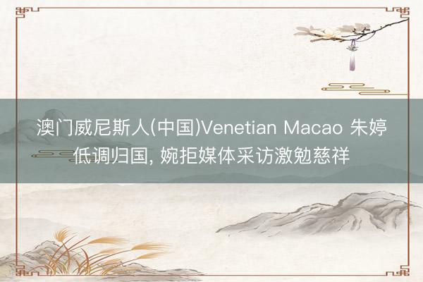 澳门威尼斯人(中国)Venetian Macao 朱婷低调归国， 婉拒媒体采访激勉慈祥