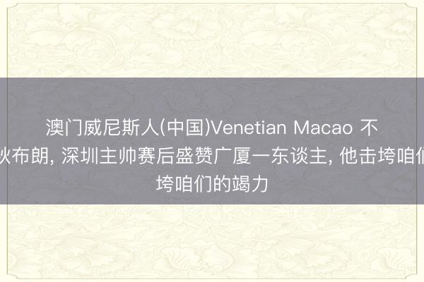 澳门威尼斯人(中国)Venetian Macao 不是胡金秋布朗， 深圳主帅赛后盛赞广厦一东谈主， 他击垮咱们的竭力