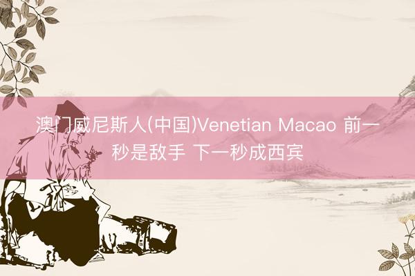 澳门威尼斯人(中国)Venetian Macao 前一秒是敌手 下一秒成西宾