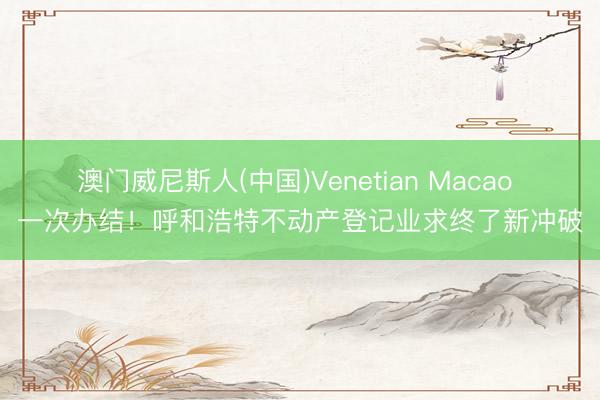 澳门威尼斯人(中国)Venetian Macao 一次办结！呼和浩特不动产登记业求终了新冲破