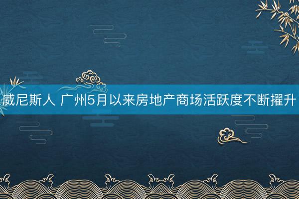 威尼斯人 广州5月以来房地产商场活跃度不断擢升
