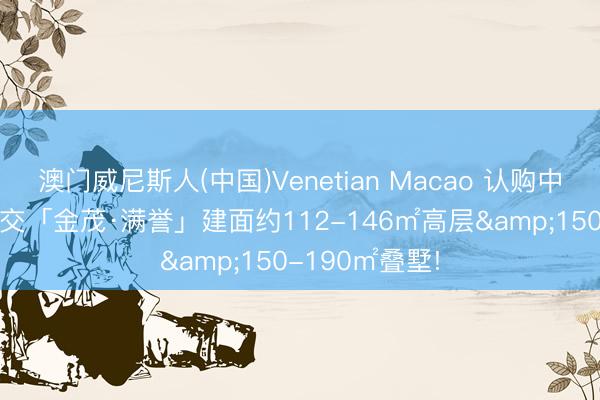澳门威尼斯人(中国)Venetian Macao 认购中! 中环旁双轨交「金茂·满誉」建面约112-146㎡高层&150-190㎡叠墅!