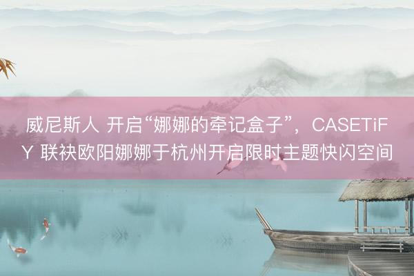 威尼斯人 开启“娜娜的牵记盒子”,CASETiFY 联袂欧阳娜娜于杭州开启限时主题快闪空间
