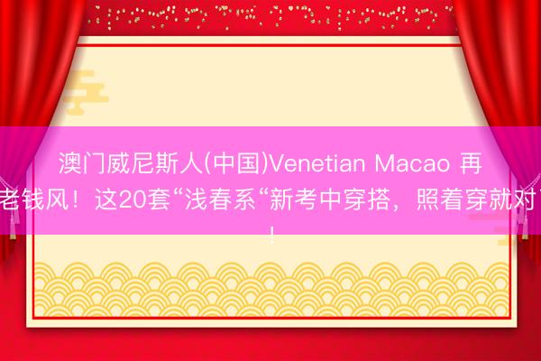 澳门威尼斯人(中国)Venetian Macao 再见老钱风！这20套“浅春系“新考中穿搭，照着穿就对了！