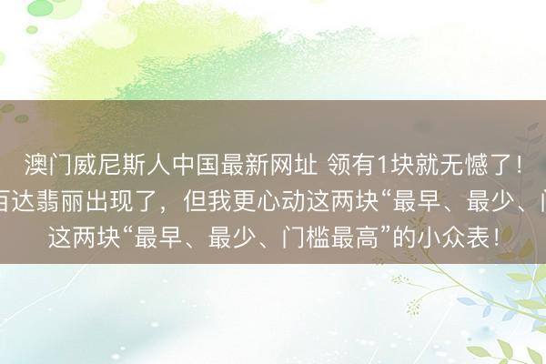 澳门威尼斯人中国最新网址 领有1块就无憾了！最有“捡漏”空间的百达翡丽出现了，但我更心动这两块“最早、最少、门槛最高”的小众表！