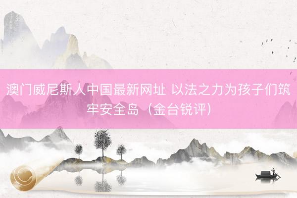 澳门威尼斯人中国最新网址 以法之力为孩子们筑牢安全岛（金台锐评）