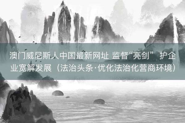 澳门威尼斯人中国最新网址 监督“亮剑” 护企业宽解发展(法治头条·优化法治化营商环境)