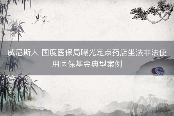 威尼斯人 国度医保局曝光定点药店坐法非法使用医保基金典型案例