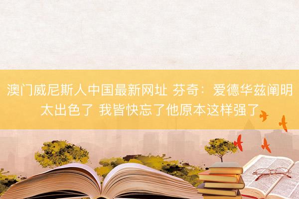 澳门威尼斯人中国最新网址 芬奇:爱德华兹阐明太出色了 我皆快忘了他原本这样强了