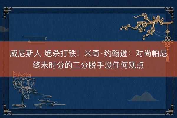 威尼斯人 绝杀打铁！米奇·约翰逊：对尚帕尼终末时分的三分脱手没任何观点