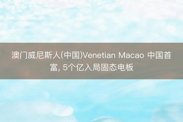 澳门威尼斯人(中国)Venetian Macao 中国首富， 5个亿入局固态电板