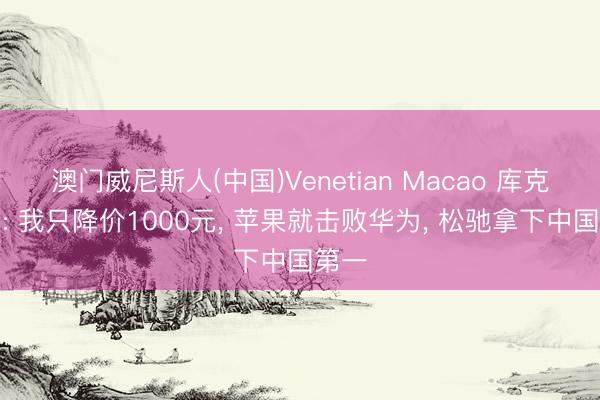 澳门威尼斯人(中国)Venetian Macao 库克笑了: 我只降价1000元， 苹果就击败华为， 松驰拿下中国第一