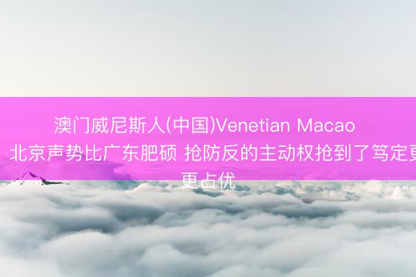 澳门威尼斯人(中国)Venetian Macao 评释：北京声势比广东肥硕 抢防反的主动权抢到了笃定更占优
