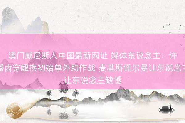 澳门威尼斯人中国最新网址 媒体东说念主：许接头嚼齿穿龈换初始单外助作战 麦基斯佩尔曼让东说念主缺憾