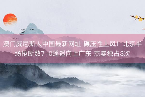 澳门威尼斯人中国最新网址 碾压性上风！北京半场抢断数7-0遥遥向上广东 杰曼独占3次