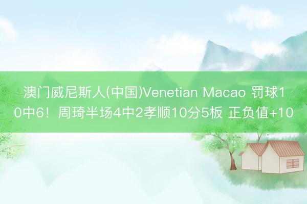 澳门威尼斯人(中国)Venetian Macao 罚球10中6！周琦半场4中2孝顺10分5板 正负值+10