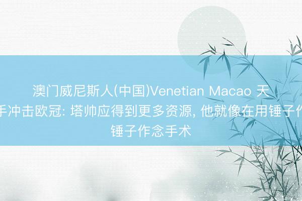 澳门威尼斯人(中国)Venetian Macao 天畅谈枪手冲击欧冠: 塔帅应得到更多资源， 他就像在用锤子作念手术