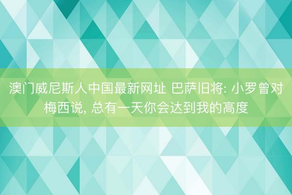 澳门威尼斯人中国最新网址 巴萨旧将: 小罗曾对梅西说， 总有一天你会达到我的高度